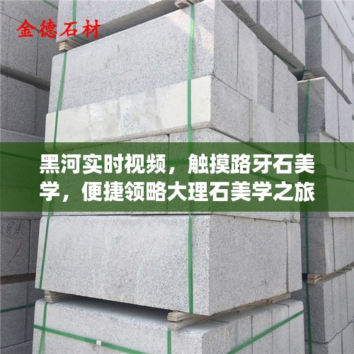 黑河实时视频，触摸路牙石美学，便捷领略大理石美学之旅