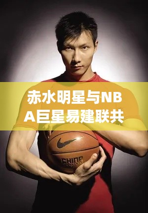 赤水明星与NBA巨星易建联共探科技美学,便捷生活时刻尽在掌握!