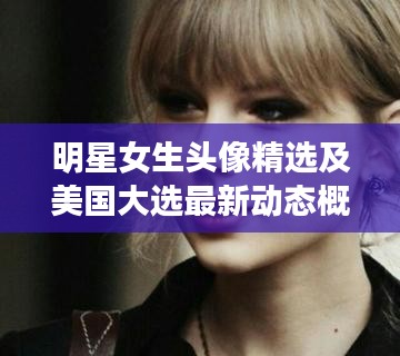 明星女生头像精选及美国大选最新动态概览