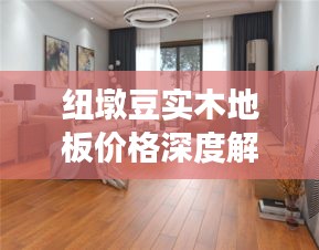 纽墩豆实木地板价格深度解析,市场趋势与实时行情探究