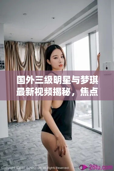国外三级明星与梦琪最新视频揭秘,焦点内容抢先看