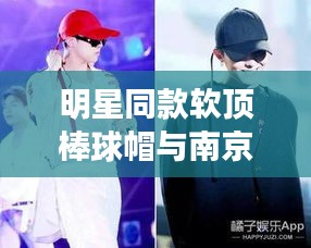 明星同款软顶棒球帽与南京河西最新成交，全面解读、实践指南及虚假宣传警示