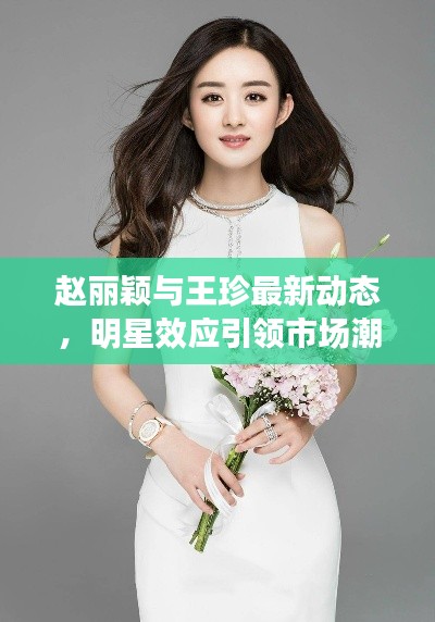 赵丽颖与王珍最新动态,明星效应引领市场潮流新风向