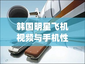 韩国明星飞机视频与手机性价比深度探讨