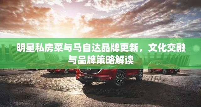 明星私房菜与马自达品牌更新,文化交融与品牌策略解读