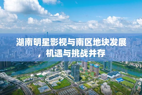湖南明星影视与南区地块发展,机遇与挑战并存