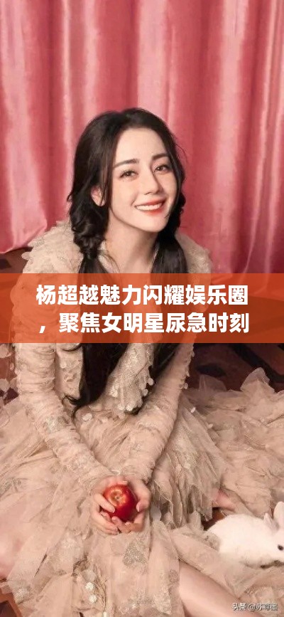 杨超越魅力闪耀娱乐圈,聚焦女明星尿急时刻与热点话题