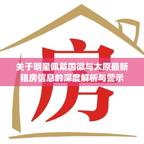 关于明星佩戴国徽与太原最新租房信息的深度解析与警示