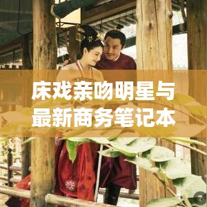 床戏亲吻明星与最新商务笔记本电脑,关键词解读与指导