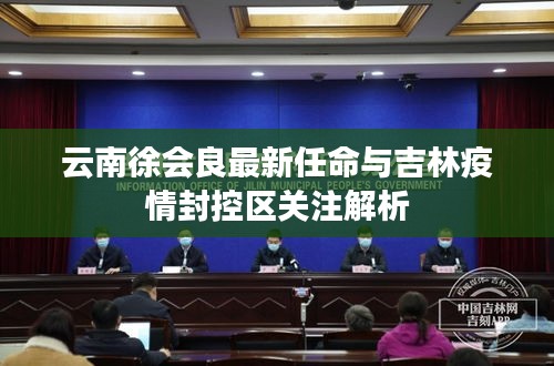 云南徐会良最新任命与吉林疫情封控区关注解析